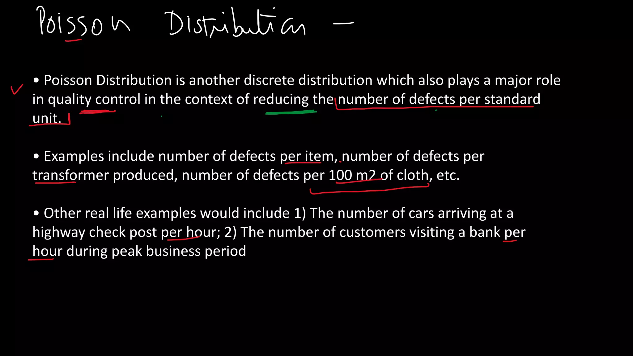 • Poisson Distribution is another discrete distribution which also plays a major role
in quality control in the context of reducing the number of defects per standard
unit.
• Examples include number of defects per item, number of defects per
transformer produced, number of defects per 100 m2 of cloth, etc.
• Other real life examples would include 1) The number of cars arriving at a
highway check post per hour; 2) The number of customers visiting a bank per
hour during peak business period
 