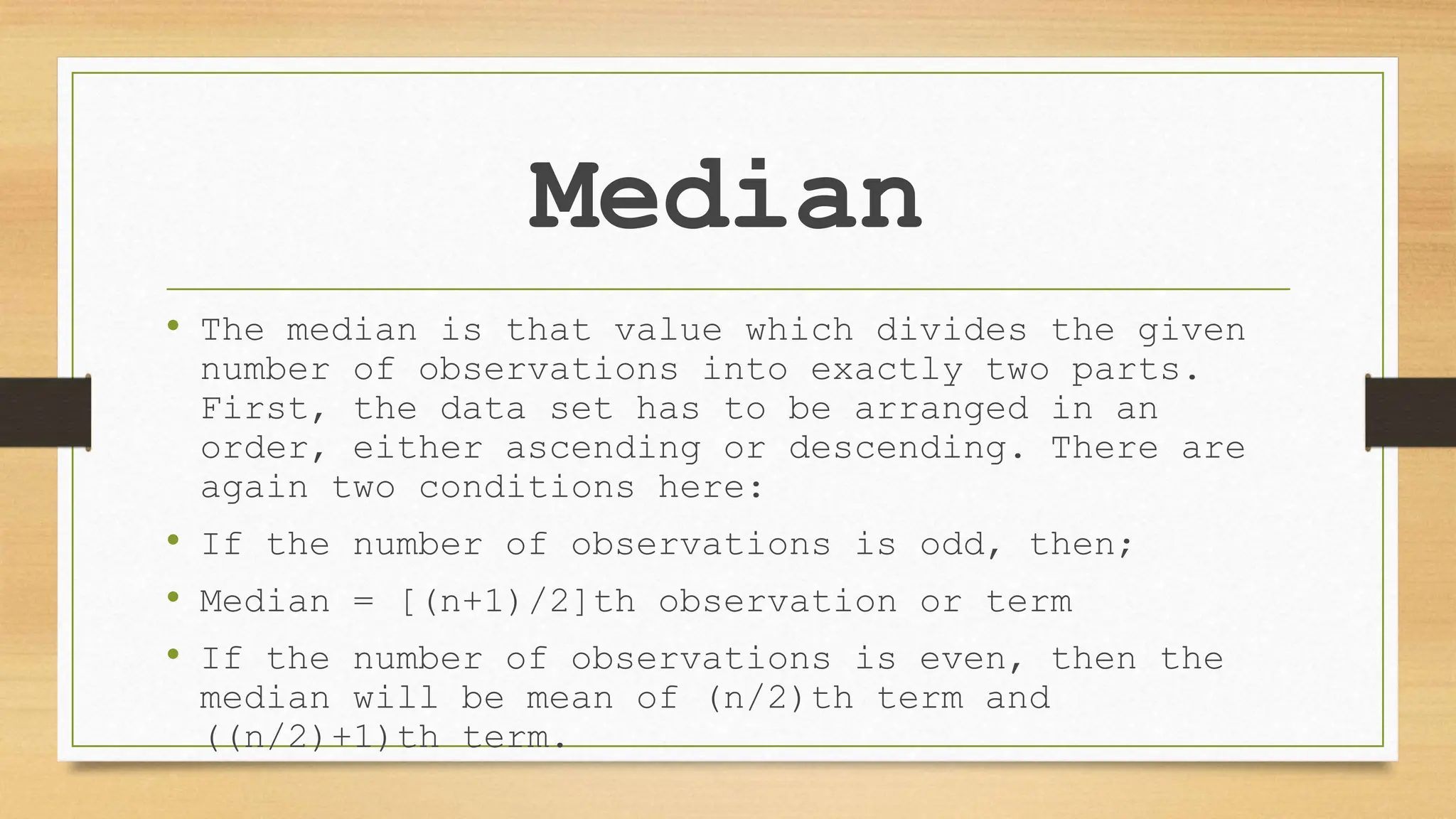 Median
• The median is that value which divides the given
number of observations into exactly two parts.
First, the data set has to be arranged in an
order, either ascending or descending. There are
again two conditions here:
• If the number of observations is odd, then;
• Median = [(n+1)/2]th observation or term
• If the number of observations is even, then the
median will be mean of (n/2)th term and
((n/2)+1)th term.
 