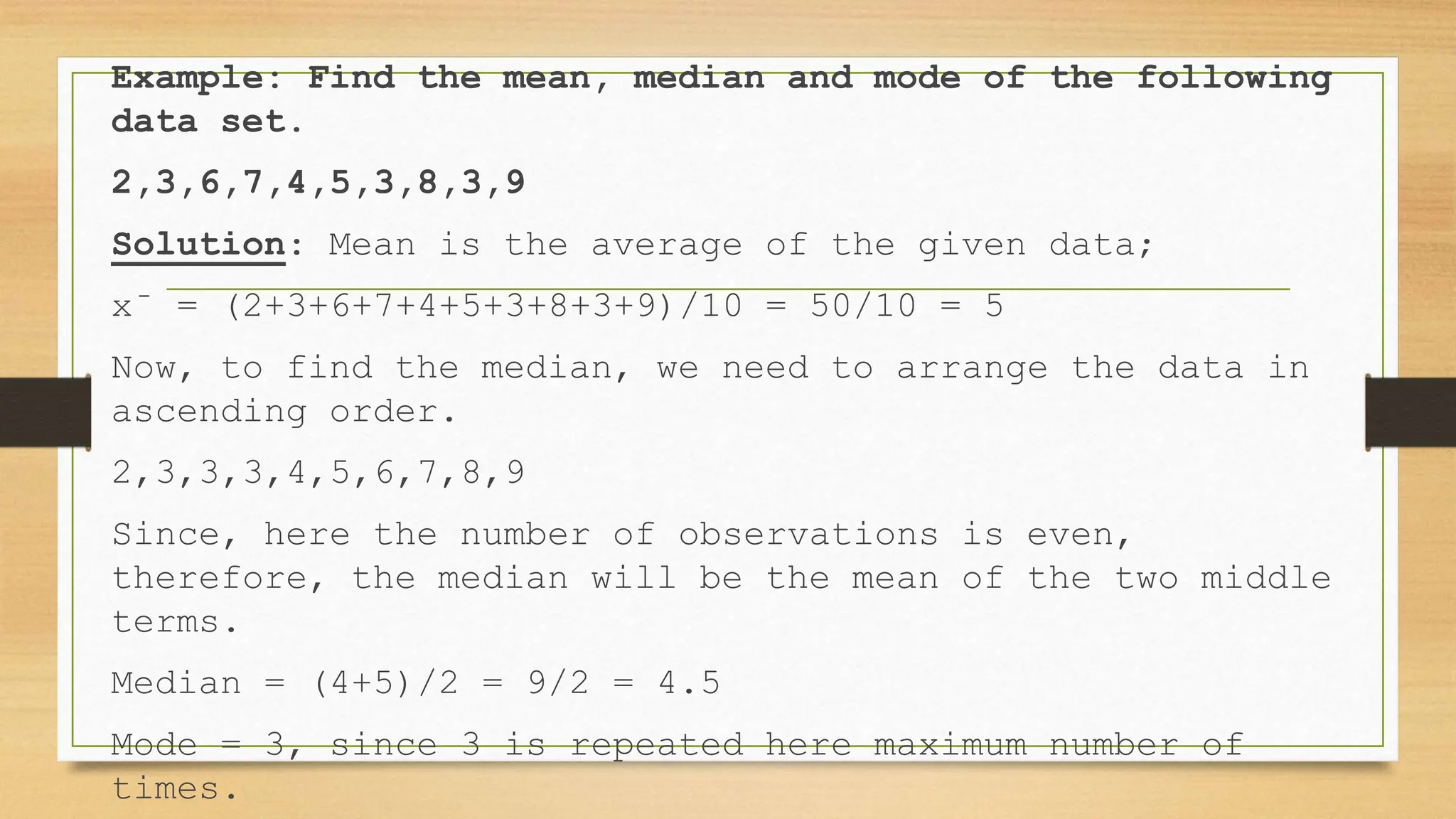 Example: Find the mean, median and mode of the following
data set.
2,3,6,7,4,5,3,8,3,9
Solution: Mean is the average of the given data;
x̄ = (2+3+6+7+4+5+3+8+3+9)/10 = 50/10 = 5
Now, to find the median, we need to arrange the data in
ascending order.
2,3,3,3,4,5,6,7,8,9
Since, here the number of observations is even,
therefore, the median will be the mean of the two middle
terms.
Median = (4+5)/2 = 9/2 = 4.5
Mode = 3, since 3 is repeated here maximum number of
times.
 