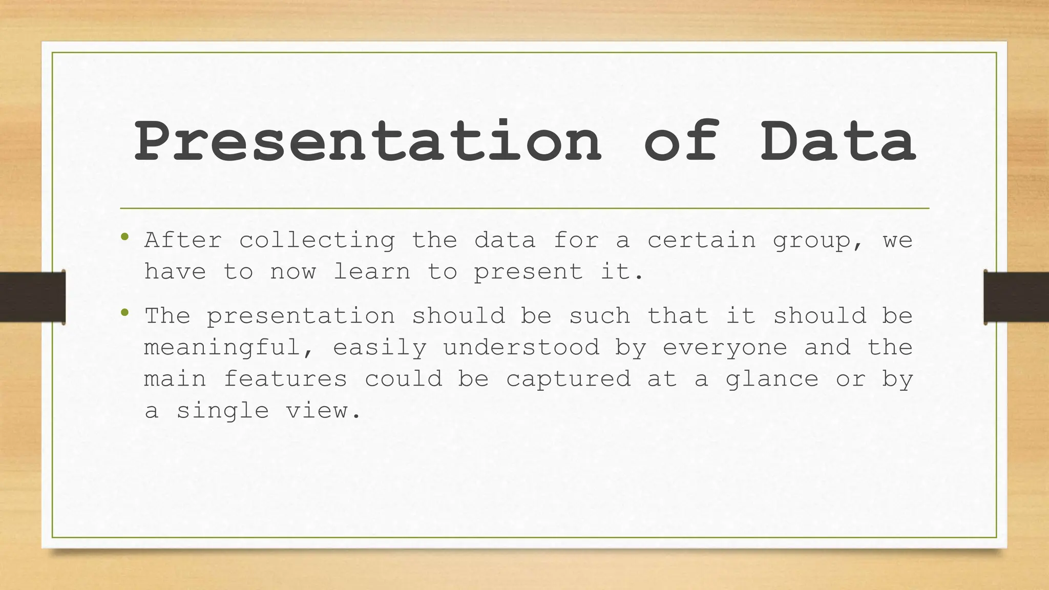 Presentation of Data
• After collecting the data for a certain group, we
have to now learn to present it.
• The presentation should be such that it should be
meaningful, easily understood by everyone and the
main features could be captured at a glance or by
a single view.
 
