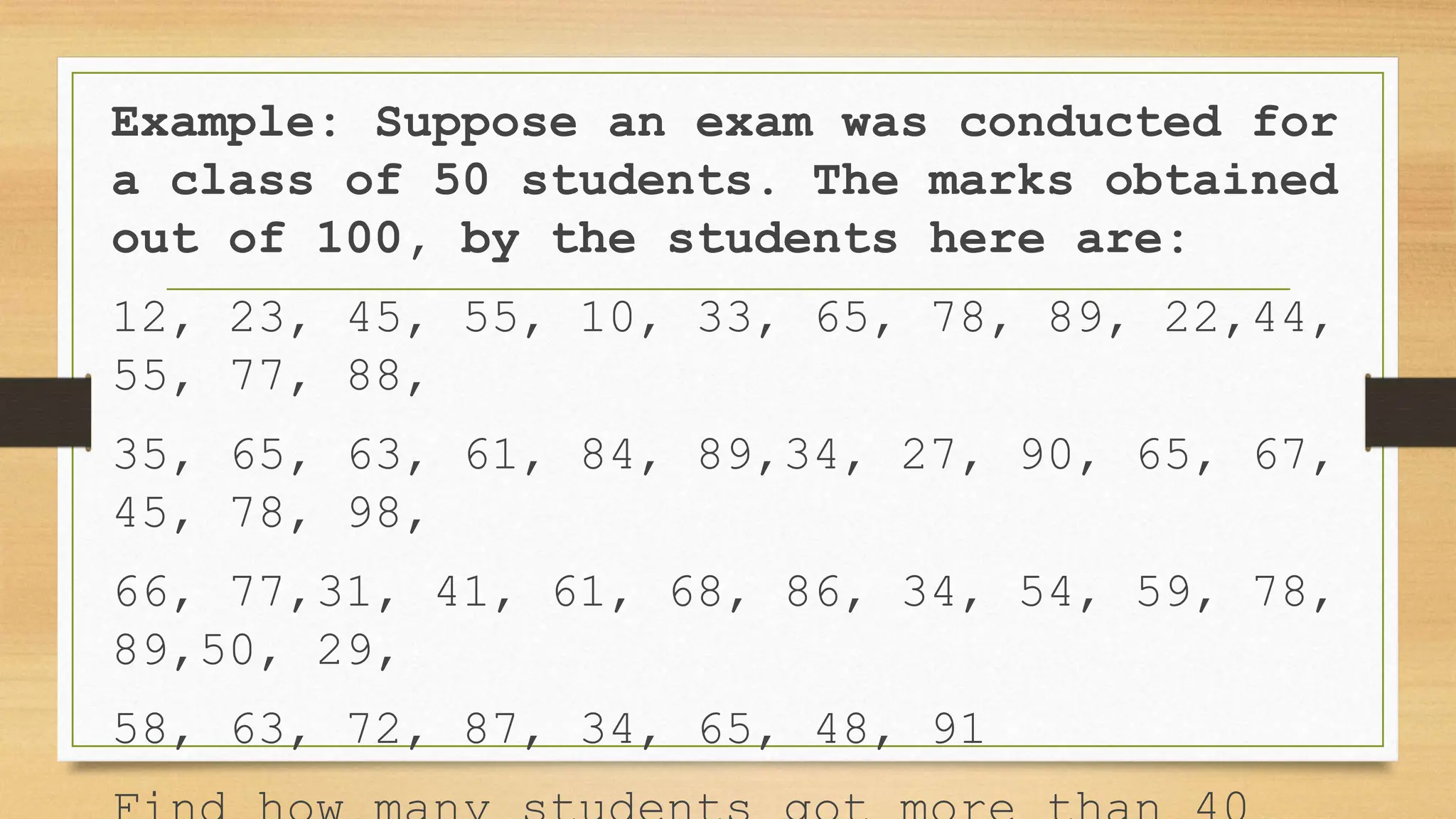 Example: Suppose an exam was conducted for
a class of 50 students. The marks obtained
out of 100, by the students here are:
12, 23, 45, 55, 10, 33, 65, 78, 89, 22,44,
55, 77, 88,
35, 65, 63, 61, 84, 89,34, 27, 90, 65, 67,
45, 78, 98,
66, 77,31, 41, 61, 68, 86, 34, 54, 59, 78,
89,50, 29,
58, 63, 72, 87, 34, 65, 48, 91
 