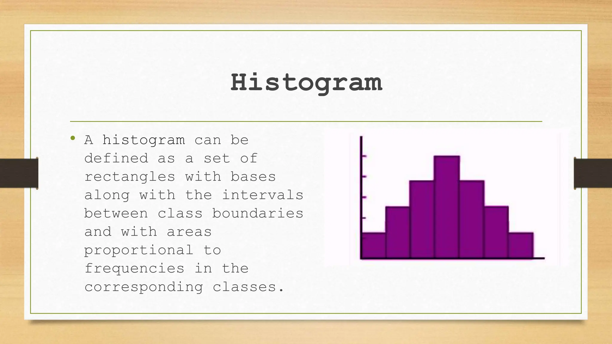 Histogram
• A histogram can be
defined as a set of
rectangles with bases
along with the intervals
between class boundaries
and with areas
proportional to
frequencies in the
corresponding classes.
 