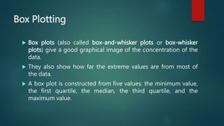 Box Plotting
 Box plots (also called box-and-whisker plots or box-whisker
plots) give a good graphical image of the concentration of the
data.
 They also show how far the extreme values are from most of
the data.
 A box plot is constructed from five values: the minimum value,
the first quartile, the median, the third quartile, and the
maximum value.
 