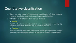 Quantitative classification
 There are two types of quantitative classification of data: Discrete
frequency distribution and Continuous frequency distribution.
 In this type of classification there are two elements
 variable
Variable refers to the characteristic that varies in magnitude or quantity. E.g.
weight of the students. A variable may be discrete or continuous.
 Frequency
Frequency refers to the number of times each variable gets repeated. For example
there are 50 students having weight of 60 kgs. Here 50 students is the frequency.
 