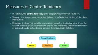 Measures of Centre Tendency
 In statistics, the central tendency is the descriptive summary of a data set.
 Through the single value from the dataset, it reflects the centre of the data
distribution.
 Moreover, it does not provide information regarding individual data from the
dataset, where it gives a summary of the dataset. Generally, the central tendency
of a dataset can be defined using some of the measures in statistics.
 