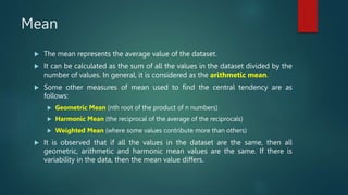 Mean
 The mean represents the average value of the dataset.
 It can be calculated as the sum of all the values in the dataset divided by the
number of values. In general, it is considered as the arithmetic mean.
 Some other measures of mean used to find the central tendency are as
follows:
 Geometric Mean (nth root of the product of n numbers)
 Harmonic Mean (the reciprocal of the average of the reciprocals)
 Weighted Mean (where some values contribute more than others)
 It is observed that if all the values in the dataset are the same, then all
geometric, arithmetic and harmonic mean values are the same. If there is
variability in the data, then the mean value differs.
 
