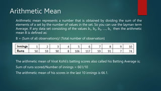 Arithmetic Mean
Arithmetic mean represents a number that is obtained by dividing the sum of the
elements of a set by the number of values in the set. So you can use the layman term
Average. If any data set consisting of the values b1, b2, b3, …., bn then the arithmetic
mean B is defined as:
B = (Sum of all observations)/ (Total number of observation)
The arithmetic mean of Virat Kohli’s batting scores also called his Batting Average is;
Sum of runs scored/Number of innings = 661/10
The arithmetic mean of his scores in the last 10 innings is 66.1.
 