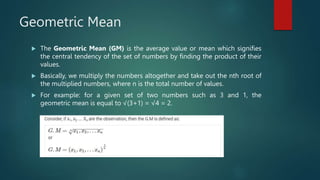 Geometric Mean
 The Geometric Mean (GM) is the average value or mean which signifies
the central tendency of the set of numbers by finding the product of their
values.
 Basically, we multiply the numbers altogether and take out the nth root of
the multiplied numbers, where n is the total number of values.
 For example: for a given set of two numbers such as 3 and 1, the
geometric mean is equal to √(3+1) = √4 = 2.
 