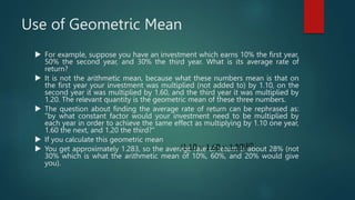 Use of Geometric Mean
 For example, suppose you have an investment which earns 10% the first year,
50% the second year, and 30% the third year. What is its average rate of
return?
 It is not the arithmetic mean, because what these numbers mean is that on
the first year your investment was multiplied (not added to) by 1.10, on the
second year it was multiplied by 1.60, and the third year it was multiplied by
1.20. The relevant quantity is the geometric mean of these three numbers.
 The question about finding the average rate of return can be rephrased as:
"by what constant factor would your investment need to be multiplied by
each year in order to achieve the same effect as multiplying by 1.10 one year,
1.60 the next, and 1.20 the third?"
 If you calculate this geometric mean
 You get approximately 1.283, so the average rate of return is about 28% (not
30% which is what the arithmetic mean of 10%, 60%, and 20% would give
you).
 