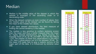 Median
 Median is the middle value of the dataset in which the
dataset is arranged in the ascending order or in
descending order.
 When the dataset contains an even number of values, then
the median value of the dataset can be found by taking
the mean of the middle two values.
 If you have skewed distribution, the best measure of
finding the central tendency is the median.
 The median is less sensitive to outliers (extreme scores)
than the mean and thus a better measure than the mean
for highly skewed distributions, e.g. family income. For
example mean of 20, 30, 40, and 990 is (20+30+40+990)/4
=270. The median of these four observations is (30+40)/2
=35. Here 3 observations out of 4 lie between 20-40. So,
the mean 270 really fails to give a realistic picture of the
major part of the data. It is influenced by extreme value
990.
 