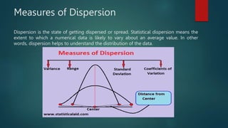 Measures of Dispersion
Dispersion is the state of getting dispersed or spread. Statistical dispersion means the
extent to which a numerical data is likely to vary about an average value. In other
words, dispersion helps to understand the distribution of the data.
 