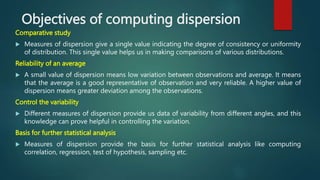 Objectives of computing dispersion
Comparative study
 Measures of dispersion give a single value indicating the degree of consistency or uniformity
of distribution. This single value helps us in making comparisons of various distributions.
Reliability of an average
 A small value of dispersion means low variation between observations and average. It means
that the average is a good representative of observation and very reliable. A higher value of
dispersion means greater deviation among the observations.
Control the variability
 Different measures of dispersion provide us data of variability from different angles, and this
knowledge can prove helpful in controlling the variation.
Basis for further statistical analysis
 Measures of dispersion provide the basis for further statistical analysis like computing
correlation, regression, test of hypothesis, sampling etc.
 