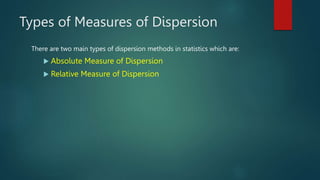 Types of Measures of Dispersion
There are two main types of dispersion methods in statistics which are:
 Absolute Measure of Dispersion
 Relative Measure of Dispersion
 