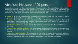 Absolute Measure of Dispersion
An absolute measure of dispersion contains the same unit as the original data set. Absolute
dispersion method expresses the variations in terms of the average of deviations of
observations like standard or means deviations. It includes range, standard deviation, quartile
deviation, etc. The types of absolute measures of dispersion are:
 Range: It is simply the difference between the maximum value and the minimum value
given in a data set. Example: 1, 3,5, 6, 7 => Range = 7 -1= 6
 Variance: Deduct the mean from each data in the set then squaring each of them and
adding each square and finally dividing them by the total no of values in the data set is
the variance. Variance (σ2)=∑(X−μ)2/N
 Standard Deviation: The square root of the variance is known as the standard deviation i.e.
S.D. = √σ.
 Quartiles and Quartile Deviation: The quartiles are values that divide a list of numbers into
quarters. The quartile deviation is half of the distance between the third and the first
quartile.
 Mean and Mean Deviation: The average of numbers is known as the mean and the
arithmetic mean of the absolute deviations of the observations from a measure of central
tendency is known as the mean deviation (also called mean absolute deviation).
 