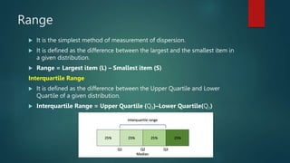 Range
 It is the simplest method of measurement of dispersion.
 It is defined as the difference between the largest and the smallest item in
a given distribution.
 Range = Largest item (L) – Smallest item (S)
Interquartile Range
 It is defined as the difference between the Upper Quartile and Lower
Quartile of a given distribution.
 Interquartile Range = Upper Quartile (Q3)–Lower Quartile(Q1)
 