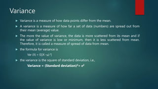 Variance
 Variance is a measure of how data points differ from the mean.
 A variance is a measure of how far a set of data (numbers) are spread out from
their mean (average) value.
 The more the value of variance, the data is more scattered from its mean and if
the value of variance is low or minimum, then it is less scattered from mean.
Therefore, it is called a measure of spread of data from mean.
 the formula for variance is
Var (X) = E[(X –μ) 2]
 the variance is the square of standard deviation, i.e.,
Variance = (Standard deviation)2= σ2
 