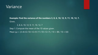 Variance
Example: Find the variance of the numbers 3, 8, 6, 10, 12, 9, 11, 10, 12, 7.
Given,
3, 8, 6, 10, 12, 9, 11, 10, 12, 7
Step 1: Compute the mean of the 10 values given.
Mean (μ) = (3+8+6+10+12+9+11+10+12+7) / 10 = 88 / 10 = 8.8
 