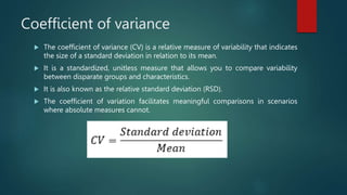 Coefficient of variance
 The coefficient of variance (CV) is a relative measure of variability that indicates
the size of a standard deviation in relation to its mean.
 It is a standardized, unitless measure that allows you to compare variability
between disparate groups and characteristics.
 It is also known as the relative standard deviation (RSD).
 The coefficient of variation facilitates meaningful comparisons in scenarios
where absolute measures cannot.
 
