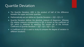 Quartile Deviation
 The Quartile Deviation (QD) is the product of half of the difference
between the upper and lower quartiles.
 Mathematically we can define as: Quartile Deviation = (Q3 – Q1) / 2
 Quartile Deviation defines the absolute measure of dispersion. Whereas
the relative measure corresponding to QD, is known as the coefficient of
QD, which is obtained by applying the certain set of the formula:
Coefficient of Quartile Deviation = (Q3 – Q1) / (Q3 + Q1)
 A Coefficient of QD is used to study & compare the degree of variation in
different situations.
 