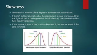 Skewness
 Skewness is a measure of the degree of asymmetry of a distribution.
 If the left tail (tail at small end of the distribution) is more pronounced than
the right tail (tail at the large end of the distribution), the function is said to
have negative skewness.
 If the reverse is true, it has positive skewness. If the two are equal, it has
zero skewness.
 