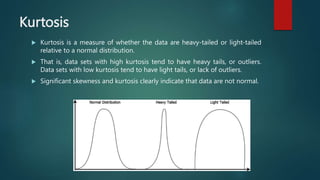 Kurtosis
 Kurtosis is a measure of whether the data are heavy-tailed or light-tailed
relative to a normal distribution.
 That is, data sets with high kurtosis tend to have heavy tails, or outliers.
Data sets with low kurtosis tend to have light tails, or lack of outliers.
 Significant skewness and kurtosis clearly indicate that data are not normal.
 