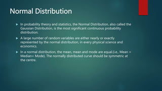 Normal Distribution
 In probability theory and statistics, the Normal Distribution, also called the
Gaussian Distribution, is the most significant continuous probability
distribution.
 A large number of random variables are either nearly or exactly
represented by the normal distribution, in every physical science and
economics.
 In a normal distribution, the mean, mean and mode are equal.(i.e., Mean =
Median= Mode). The normally distributed curve should be symmetric at
the centre.
 