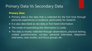 Primary Data Vs Secondary Data
Primary Data
 Primary data is the data that is collected for the first time through
personal experiences or evidence, particularly for research.
 It is also described as raw data or first-hand information.
 The mode of assembling the information is costly.
 The data is mostly collected through observations, physical testing,
mailed questionnaires, surveys, personal interviews, telephonic
interviews, case studies, and focus groups, etc.
 