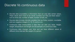 Discrete Vs continuous data
 Discrete data (countable) is information that can only take certain values.
These values don’t have to be whole numbers but they are fixed values –
such as shoe size, number of teeth, number of kids, etc.
 Discrete data includes discrete variables that are finite, numeric, countable,
and non-negative integers (5, 10, 15, and so on).
 Continuous data (measurable) is data that can take any value. Height,
weight, temperature and length are all examples of continuous data.
 Continuous data changes over time and can have different values at
different time intervals like weight of a person.
 