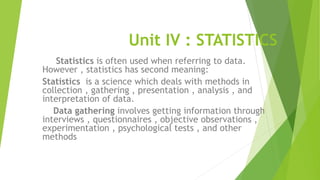 Unit IV : STATISTICS
Statistics is often used when referring to data.
However , statistics has second meaning:
Statistics is a science which deals with methods in
collection , gathering , presentation , analysis , and
interpretation of data.
Data gathering involves getting information through
interviews , questionnaires , objective observations ,
experimentation , psychological tests , and other
methods
 