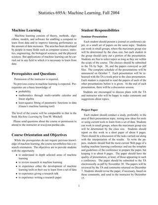 Statistics 695A: Machine Learning, Fall 2004


Machine Learning                                                    Student Responsibilities
   Machine learning consists of theory, methods, algo-              Seminar Presentation
rithms, models, and software for enabling a computer to
learn from data and to improve learning performance as                Each student should present a journal or conference pa-
the amount of data increases. The area has been developed           per, or a small set of papers on the same topic. Students
by people in many ﬁelds such as computer science, statis-           can work in small groups, where the maximum group size
tics, engineering, the biological sciences, and the physical        will be determined by the class size, but each student in
sciences. But applications of machine learning can be car-          the group should carry out a portion of the presentation.
ried out in any ﬁeld in which it is necessary to learn from         Students are free to select topics as long as they are within
data.                                                               the scope of the course. The choices should be submitted
                                                                    to the TA by Sept. 30, and the papers conveyed as pdf
                                                                    ﬁles. The complete schedule of the presentations will be
Prerequisites and Questions                                         announced on October 7. Each presentation will be re-
                                                                    hearsed with the TA a week prior to the class presentation.
  Permission of the instructor is required.                         Each student is expected to read the papers of each of the
  No previous course in machine learning is expected. Pre-          other presentations before it is given. At the end of each
requisites are a basic knowledge of                                 presentation, there will be a discussion session.
     




      probability                                                     Students are encouraged to discuss plans with the TA
     




      mathematics through multi-variable calculus and               and instructor who will be happy to make comments and
      linear algebra                                                suggestions about topics.
     




      least-squares ﬁtting of parametric functions to data
      (Gauss’s machine learning tool)
                                                                    Project Paper
The level of the course will be comparable to that in the
                                                                       Each student should conduct a study, preferably in the
book Machine Learning by Tom M. Mitchell.
                                                                    area of their presentation topic, testing new ideas for tools
  Please send questions about the course or permission to           or using current tools to learn from a set of data. Students
attend to the instructor at wsc@stat.purdue.edu.                    can work in small groups, where the maximum group size
                                                                    will be determined by the class size. Students should
                                                                    report on this work in a short paper of about 8 pages.
Course Orientation and Objectives                                   There should be a discussion of the tasks carried out along
  While the prerequisites do not require previous knowl-            with the interpretation of the results. To write the pa-
edge of machine learning, the course nevertheless has a re-         pers, students should ﬁnd the most current Web page of a
search orientation. The objectives are to provide students          leading machine learning conference and use the template
with the opportunity                                                and guidelines of the conference to prepare the paper, but
     




      to understand in depth selected areas of machine              keeping it to about 8 pages. The paper should have the
      learning                                                      quality of presentation, at least, of those appearing in such
                                                                    a conference. The paper should be submitted to the TA
     




      to review research in machine learning
                                                                    electronically as pdf by November 30. The papers will be
     




      to experience either the development of machine               reviewed by the TA and comments returned on December
      learning tools or their use to learn from a set of data       7. Students should revise the paper, if necessary, based on
     




      to experience giving a research talk                          these comments, and send to the instructor by December
     




      to experience writing a research paper.                       15.

                                                                1
 