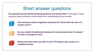 Short answer questions
The students should read the following questions and answer them in their paper. These
questions require students to demonstrate their understanding of key concepts
How would you write an algebraic expression for "three times the sum of a
number and 5"?
Can you explain the distinction between the area and perimeter of a shape?
Provide an example for each
What is the result when you add 1/3 and 1/4? Express your answer as a
simplified fraction
1
2
3
 