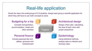 Real-life application
Budgeting for a trip
Personal finance
Architectural design
Epidemiology
Divide the class into small groups of 3-5 students. Assign each group a real-life application for
which they will have to use math concepts to solve
Consider transportation,
accommodation, meals and
other activities
Design a floor plan, calculating
the area of each room with
proper proportions
Include expenses like rent,
utilities, groceries and
entertainment
Using statistical methods,
analyze data on infection and
recovery rates
Topics
2
4 3
1
 