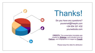 CREDITS: This presentation template was
created by Slidesgo, and includes icons by
Flaticon, and infographics & images by Freepik
Thanks!
Do you have any questions?
youremail@freepik.com
+34 654 321 432
yourwebsite.com
Please keep this slide for attribution
 
