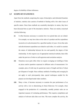 10
degree of reliability of these inferences.
1.5 SCOPE OF STATISTICS
Apart from the methods comprising the scope of descriptive and inferential branches
of statistics, statistics also consists of methods of dealing with a few other issues of
specific nature. Since these methods are essentially descriptive in nature, they have
been discussed here as part of the descriptive statistics. These are mainly concerned
with the following:
(i) It often becomes necessary to examine how two paired data sets are related.
For example, we may have data on the sales of a product and the expenditure
incurred on its advertisement for a specified number of years. Given that sales
and advertisement expenditure are related to each other, it is useful to examine
the nature of relationship between the two and quantify the degree of that
relationship. As this requires use of appropriate statistical methods, these falls
under the purview of what we call regression and correlation analysis.
(ii) Situations occur quite often when we require averaging (or totalling) of data
on prices and/or quantities expressed in different units of measurement. For
example, price of cloth may be quoted per meter of length and that of wheat
per kilogram of weight. Since ordinary methods of totalling and averaging do
not apply to such price/quantity data, special techniques needed for the
purpose are developed under index numbers.
(iii) Many a time, it becomes necessary to examine the past performance of an
activity with a view to determining its future behaviour. For example, when
engaged in the production of a commodity, monthly product sales are an
important measure of evaluating performance. This requires compilation and
analysis of relevant sales data over time. The more complex the activity, the
 
