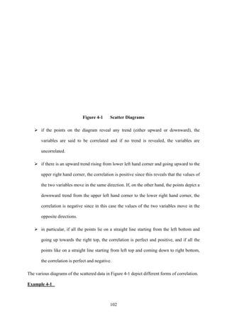 102
Figure 4-1 Scatter Diagrams
if the points on the diagram reveal any trend (either upward or downward), the
variables are said to be correlated and if no trend is revealed, the variables are
uncorrelated.
if there is an upward trend rising from lower left hand corner and going upward to the
upper right hand corner, the correlation is positive since this reveals that the values of
the two variables move in the same direction. If, on the other hand, the points depict a
downward trend from the upper left hand corner to the lower right hand corner, the
correlation is negative since in this case the values of the two variables move in the
opposite directions.
in particular, if all the points lie on a straight line starting from the left bottom and
going up towards the right top, the correlation is perfect and positive, and if all the
points like on a straight line starting from left top and coming down to right bottom,
the correlation is perfect and negative.
The various diagrams of the scattered data in Figure 4-1 depict different forms of correlation.
Example 4-1
 