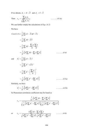 106
If we denote, YYdXXd yx −=−= and
Then
∑
∑=
22
yx
yx
xy
dd
dd
r …………(4.3a)
We can further simply the calculations of Eqs. (4.2)
We have
∑ −−= ))((
1
),( YYXX
N
YXCov
YXXY
N
∑ −=
1
N
Y
N
X
XY
N
∑∑
∑ −=
1
[ ]∑ ∑∑−= YXXYN
N 2
1
…………(4.4)
and ∑ −= 22
)(
1
XX
N
Sx
22
)(
1
XX
N
∑ −=
2
21
⎟
⎟
⎠
⎞
⎜
⎜
⎝
⎛
−=
∑
∑ N
X
X
N
( )[ ]∑ ∑−=
22
2
1
XXN
N
…………(4.5a)
Similarly, we have
( )[ ]∑ ∑−=
22
2
2 1
YYN
N
Sy …………(4.5b)
So Pearsonian correlation coefficient may be found as
[ ]
( )[ ] ( )[ ]∑ ∑∑ ∑
∑ ∑ ∑
−−
−
=
22
2
22
2
2
11
1
YYN
N
XXN
N
YXXYN
Nrxy
or
( ) ( )∑ ∑∑ ∑
∑ ∑ ∑
−−
−
=
2222
YYNXXN
YXXYN
rxy …………(4.6)
 