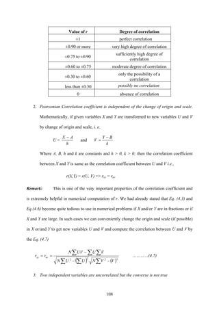 108
Value of r Degree of correlation
±1 perfect correlation
±0.90 or more very high degree of correlation
±0.75 to ±0.90
sufficiently high degree of
correlation
±0.60 to ±0.75 moderate degree of correlation
±0.30 to ±0.60
only the possibility of a
correlation
less than ±0.30 possibly no correlation
0 absence of correlation
2. Pearsonian Correlation coefficient is independent of the change of origin and scale.
Mathematically, if given variables X and Y are transformed to new variables U and V
by change of origin and scale, i. e.
U =
k
BY
V
h
AX −
=
−
and
Where A, B, h and k are constants and h > 0, k > 0; then the correlation coefficient
between X and Y is same as the correlation coefficient between U and V i.e.,
r(X,Y) = r(U, V) => rxy = ruv
Remark: This is one of the very important properties of the correlation coefficient and
is extremely helpful in numerical computation of r. We had already stated that Eq. (4.3) and
Eq.(4.6) become quite tedious to use in numerical problems if X and/or Y are in fractions or if
X and Y are large. In such cases we can conveniently change the origin and scale (if possible)
in X or/and Y to get new variables U and V and compute the correlation between U and V by
the Eq. (4.7)
( ) ( )∑∑ ∑
∑ ∑ ∑
−−
−
==
2222
VVNUUN
VUUVN
rr uvxy …………(4.7)
3. Two independent variables are uncorrelated but the converse is not true
 