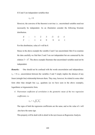 109
If X and Y are independent variables then
rxy = 0
However, the converse of the theorem is not true i.e., uncorrelated variables need not
necessarily be independent. As an illustration consider the following bivariate
distribution.
X : 1 2 3 -3 -2 -1
Y : 1 4 9 9 4 1
For this distribution, value of r will be 0.
Hence in the above example the variable X and Y are uncorrelated. But if we examine
the data carefully we find that X and Y are not independent but are connected by the
relation Y = X2
. The above example illustrates that uncorrelated variables need not be
independent.
Remarks: One should not be confused with the words uncorrelation and independence.
rxy = 0 i.e., uncorrelation between the variables X and Y simply implies the absence of any
linear (straight line) relationship between them. They may, however, be related in some other
form other than straight line e.g., quadratic (as we have seen in the above example),
logarithmic or trigonometric form.
4. Pearsonian coefficient of correlation is the geometric mean of the two regression
coefficients, i.e.
rxy = yxxy bb .±
The signs of both the regression coefficients are the same, and so the value of r will
also have the same sign.
This property will be dealt with in detail in the next lesson on Regression Analysis.
 