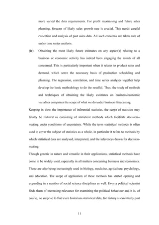 11
more varied the data requirements. For profit maximising and future sales
planning, forecast of likely sales growth rate is crucial. This needs careful
collection and analysis of past sales data. All such concerns are taken care of
under time series analysis.
(iv) Obtaining the most likely future estimates on any aspect(s) relating to a
business or economic activity has indeed been engaging the minds of all
concerned. This is particularly important when it relates to product sales and
demand, which serve the necessary basis of production scheduling and
planning. The regression, correlation, and time series analyses together help
develop the basic methodology to do the needful. Thus, the study of methods
and techniques of obtaining the likely estimates on business/economic
variables comprises the scope of what we do under business forecasting.
Keeping in view the importance of inferential statistics, the scope of statistics may
finally be restated as consisting of statistical methods which facilitate decision--
making under conditions of uncertainty. While the term statistical methods is often
used to cover the subject of statistics as a whole, in particular it refers to methods by
which statistical data are analysed, interpreted, and the inferences drawn for decision-
making.
Though generic in nature and versatile in their applications, statistical methods have
come to be widely used, especially in all matters concerning business and economics.
These are also being increasingly used in biology, medicine, agriculture, psychology,
and education. The scope of application of these methods has started opening and
expanding in a number of social science disciplines as well. Even a political scientist
finds them of increasing relevance for examining the political behaviour and it is, of
course, no surprise to find even historians statistical data, for history is essentially past
 
