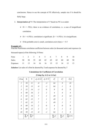 111
conclusions. Hence to use the concept of PE effectively, sample size N it should be
fairly large.
2. Interpretation of 'r': The interpretation of 'r' based on PE is as under:
If r < PE(r), there is no evidence of correlation, i.e. a case of insignificant
correlation.
If r > 6 PE(r), correlation is significant. If r < 6 PE(r), it is insignificant.
If the probable error is small, correlation exist where r > 0.5
Example 4-3
Find the Pearsonian correlation coefficient between sales (in thousand units) and expenses (in
thousand rupees) of the following 10 firms:
Firm: 1 2 3 4 5 6 7 8 9 10
Sales: 50 50 55 60 65 65 65 60 60 50
Expenses: 11 13 14 16 16 15 15 14 13 13
Solution: Let sales of a firm be denoted by X and expenses be denoted by Y
Calculations for Coefficient of Correlation
{Using Eq. (4.3) or (4.3a)}
Firm X Y XXdx −= YYdy −= 2
xd 2
yd yx dd .
1
2
3
4
5
6
7
8
9
10
50
50
55
60
65
65
65
60
60
50
11
13
14
16
16
15
15
14
13
13
-8
-8
-3
2
7
7
7
2
2
-8
-3
-1
0
2
2
1
1
0
-1
-1
64
64
9
4
49
49
49
4
4
64
9
1
0
4
4
1
1
0
1
1
24
8
0
4
14
7
7
0
-2
8
∑X ∑Y 2
x
d∑
2
y
d∑ ∑ yx dd
 