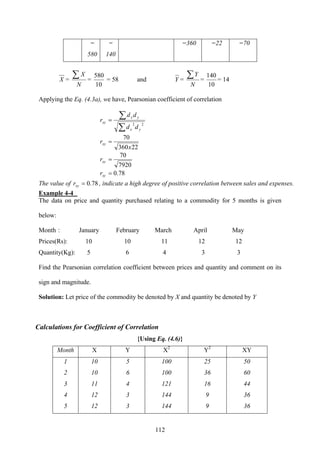 112
=
580
=
140
=360 =22 =70
X =
N
X∑ =
10
580
= 58 and Y =
N
Y∑ =
10
140
= 14
Applying the Eq. (4.3a), we have, Pearsonian coefficient of correlation
∑
∑=
22
yx
yx
xy
dd
dd
r
22360
70
x
rxy =
7920
70
=xyr
78.0=xyr
The value of 78.0=xyr , indicate a high degree of positive correlation between sales and expenses.
Example 4-4
The data on price and quantity purchased relating to a commodity for 5 months is given
below:
Month : January February March April May
Prices(Rs): 10 10 11 12 12
Quantity(Kg): 5 6 4 3 3
Find the Pearsonian correlation coefficient between prices and quantity and comment on its
sign and magnitude.
Solution: Let price of the commodity be denoted by X and quantity be denoted by Y
Calculations for Coefficient of Correlation
{Using Eq. (4.6)}
Month X Y X2
Y2
XY
1 10 5 100 25 50
2 10 6 100 36 60
3 11 4 121 16 44
4 12 3 144 9 36
5 12 3 144 9 36
 