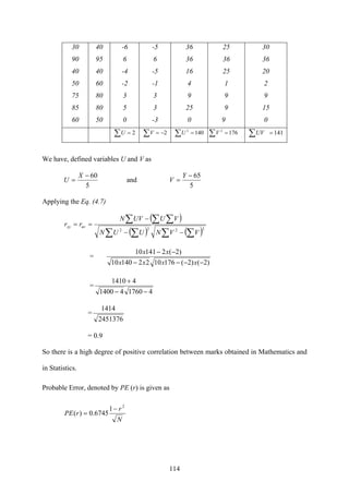 114
30 40 -6 -5 36 25 30
90 95 6 6 36 36 36
40 40 -4 -5 16 25 20
50 60 -2 -1 4 1 2
75 80 3 3 9 9 9
85 80 5 3 25 9 15
60 50 0 -3 0 9 0
∑ = 2U ∑ −= 2V ∑ = 1402
U ∑ = 1762
V ∑ = 141UV
We have, defined variables U and V as
5
60−
=
X
U and
5
65−
=
Y
V
Applying the Eq. (4.7)
( )
( ) ( )∑ ∑∑ ∑
∑ ∑ ∑
−−
−
==
2222
VVNUUN
VUUVN
rr uvxy
=
)2()2(176102214010
)2(214110
−−−−
−−
xxxx
xx
=
4176041400
41410
−−
+
=
2451376
1414
= 0.9
So there is a high degree of positive correlation between marks obtained in Mathematics and
in Statistics.
Probable Error, denoted by PE (r) is given as
N
r
rPE
2
1
6745.0)(
−
=
 
