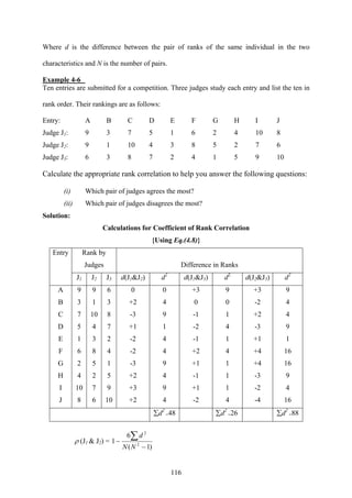 116
Where d is the difference between the pair of ranks of the same individual in the two
characteristics and N is the number of pairs.
Example 4-6
Ten entries are submitted for a competition. Three judges study each entry and list the ten in
rank order. Their rankings are as follows:
Entry: A B C D E F G H I J
Judge J1: 9 3 7 5 1 6 2 4 10 8
Judge J2: 9 1 10 4 3 8 5 2 7 6
Judge J3: 6 3 8 7 2 4 1 5 9 10
Calculate the appropriate rank correlation to help you answer the following questions:
(i) Which pair of judges agrees the most?
(ii) Which pair of judges disagrees the most?
Solution:
Calculations for Coefficient of Rank Correlation
{Using Eq.(4.8)}
Rank by
Judges Difference in Ranks
Entry
J1 J2 J3 d(J1&J2) d2
d(J1&J3) d2
d(J2&J3) d2
A 9 9 6 0 0 +3 9 +3 9
B 3 1 3 +2 4 0 0 -2 4
C 7 10 8 -3 9 -1 1 +2 4
D 5 4 7 +1 1 -2 4 -3 9
E 1 3 2 -2 4 -1 1 +1 1
F 6 8 4 -2 4 +2 4 +4 16
G 2 5 1 -3 9 +1 1 +4 16
H 4 2 5 +2 4 -1 1 -3 9
I 10 7 9 +3 9 +1 1 -2 4
J 8 6 10 +2 4 -2 4 -4 16
∑d2
=48 ∑d2
=26 ∑d2
=88
ρ (J1 & J2) =
)1(
6
1 2
2
−
−
∑
NN
d
 