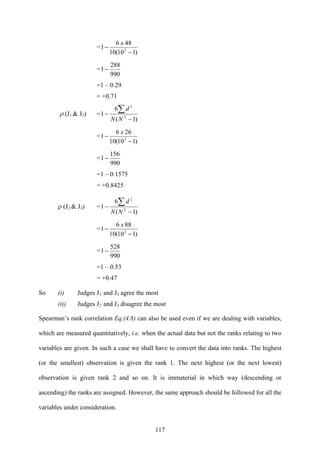 117
=
)110(10
486
1 2
−
−
x
=
990
288
1−
=1 – 0.29
= +0.71
ρ (J1 & J3) =
)1(
6
1 2
2
−
−
∑
NN
d
=
)110(10
266
1 2
−
−
x
=
990
156
1−
=1 – 0.1575
= +0.8425
ρ (J2 & J3) =
)1(
6
1 2
2
−
−
∑
NN
d
=
)110(10
886
1 2
−
−
x
=
990
528
1−
=1 – 0.53
= +0.47
So (i) Judges J1 and J3 agree the most
(ii) Judges J2 and J3 disagree the most
Spearman’s rank correlation Eq.(4.8) can also be used even if we are dealing with variables,
which are measured quantitatively, i.e. when the actual data but not the ranks relating to two
variables are given. In such a case we shall have to convert the data into ranks. The highest
(or the smallest) observation is given the rank 1. The next highest (or the next lowest)
observation is given rank 2 and so on. It is immaterial in which way (descending or
ascending) the ranks are assigned. However, the same approach should be followed for all the
variables under consideration.
 