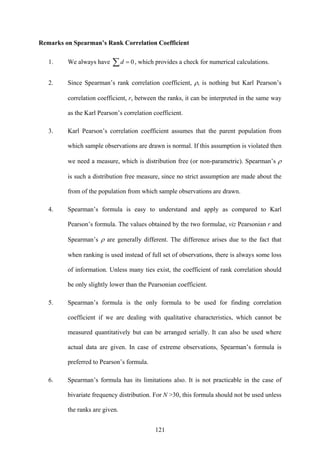 121
Remarks on Spearman’s Rank Correlation Coefficient
1. We always have 0=∑d , which provides a check for numerical calculations.
2. Since Spearman’s rank correlation coefficient, ρ, is nothing but Karl Pearson’s
correlation coefficient, r, between the ranks, it can be interpreted in the same way
as the Karl Pearson’s correlation coefficient.
3. Karl Pearson’s correlation coefficient assumes that the parent population from
which sample observations are drawn is normal. If this assumption is violated then
we need a measure, which is distribution free (or non-parametric). Spearman’s ρ
is such a distribution free measure, since no strict assumption are made about the
from of the population from which sample observations are drawn.
4. Spearman’s formula is easy to understand and apply as compared to Karl
Pearson’s formula. The values obtained by the two formulae, viz Pearsonian r and
Spearman’s ρ are generally different. The difference arises due to the fact that
when ranking is used instead of full set of observations, there is always some loss
of information. Unless many ties exist, the coefficient of rank correlation should
be only slightly lower than the Pearsonian coefficient.
5. Spearman’s formula is the only formula to be used for finding correlation
coefficient if we are dealing with qualitative characteristics, which cannot be
measured quantitatively but can be arranged serially. It can also be used where
actual data are given. In case of extreme observations, Spearman’s formula is
preferred to Pearson’s formula.
6. Spearman’s formula has its limitations also. It is not practicable in the case of
bivariate frequency distribution. For N >30, this formula should not be used unless
the ranks are given.
 