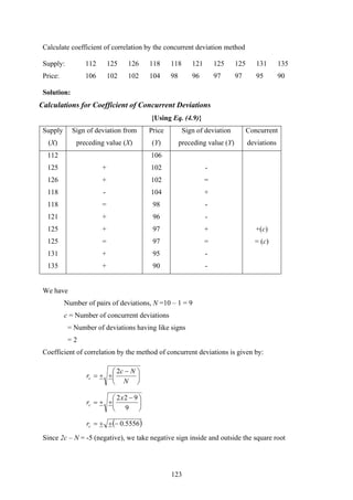 123
Calculate coefficient of correlation by the concurrent deviation method
Supply: 112 125 126 118 118 121 125 125 131 135
Price: 106 102 102 104 98 96 97 97 95 90
Solution:
Calculations for Coefficient of Concurrent Deviations
{Using Eq. (4.9)}
Supply
(X)
Sign of deviation from
preceding value (X)
Price
(Y)
Sign of deviation
preceding value (Y)
Concurrent
deviations
112 106
125 + 102 -
126 + 102 =
118 - 104 +
118 = 98 -
121 + 96 -
125 + 97 + +(c)
125 = 97 = = (c)
131 + 95 -
135 + 90 -
We have
Number of pairs of deviations, N =10 – 1 = 9
c = Number of concurrent deviations
= Number of deviations having like signs
= 2
Coefficient of correlation by the method of concurrent deviations is given by:
⎟
⎠
⎞
⎜
⎝
⎛ −
++=
N
Nc
rc
2
⎟
⎠
⎞
⎜
⎝
⎛ −
++=
9
922x
rc
( )5556.0−++=cr
Since 2c – N = -5 (negative), we take negative sign inside and outside the square root
 