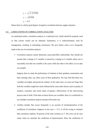 124
( )5556.0−−−=cr
5556.0−=cr
7.0−=cr
Hence there is a fairly good degree of negative correlation between supply and price.
4.4 LIMITATIONS OF CORRELATION ANALYSIS
As mentioned earlier, correlation analysis is a statistical tool, which should be properly used
so that correct results can be obtained. Sometimes, it is indiscriminately used by
management, resulting in misleading conclusions. We give below some errors frequently
made in the use of correlation analysis:
1. Correlation analysis cannot determine cause-and-effect relationship. One should not
assume that a change in Y variable is caused by a change in X variable unless one is
reasonably sure that one variable is the cause while the other is the effect. Let us take
an example. .
Suppose that we study the performance of students in their graduate examination and
their earnings after, say, three years of their graduation. We may find that these two
variables are highly and positively related. At the same time, we must not forget that
both the variables might have been influenced by some other factors such as quality of
teachers, economic and social status of parents, effectiveness of the interviewing
process and so forth. If the data on these factors are available, then it is worthwhile to
use multiple correlation analysis instead of bivariate one.
2. Another mistake that occurs frequently is on account of misinterpretation of the
coefficient of correlation. Suppose in one case r = 0.7, it will be wrong to interpret
that correlation explains 70 percent of the total variation in Y. The error can be seen
easily when we calculate the coefficient of determination. Here, the coefficient of
 