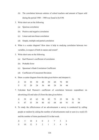 126
(b) The correlation between salaries of school teachers and amount of liquor sold
during the period 1940 – 1980 was found to be 0.96
3. Write short not on the following
(a) Spurious correlation
(b) Positive and negative correlation
(c) Linear and non-linear correlation
(d) Simple, multiple and partial correlation
4. What is a scatter diagram? How does it help in studying correlation between two
variables, in respect of both its nature and extent?
5. Write short note on the following
(a) Karl Pearson’s coefficient of correlation
(b) Probable Error
(c) Spearman’s Rank Correlation Coefficient
(d) Coefficient of Concurrent Deviation
6. Draw a scatter diagram from the data given below and interpret it.
X: 10 20 30 40 50 60 70 80
Y: 32 20 24 36 40 28 38 44
7. Calculate Karl Pearson’s coefficient of correlation between expenditure on
advertising (X) and sales (Y) from the data given below:
X: 39 65 62 90 82 75 25 98 36 78
Y: 47 53 58 86 62 68 60 91 51 84
8. To study the effectiveness of an advertisement a survey is conducted by calling
people at random by asking the number of advertisements read or seen in a week (X)
and the number of items purchased (Y) in that week.
X: 5 10 4 0 2 7 3 6
Y: 10 12 5 2 1 3 4 8
 