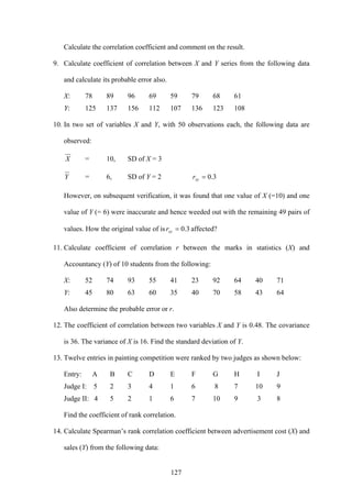 127
Calculate the correlation coefficient and comment on the result.
9. Calculate coefficient of correlation between X and Y series from the following data
and calculate its probable error also.
X: 78 89 96 69 59 79 68 61
Y: 125 137 156 112 107 136 123 108
10. In two set of variables X and Y, with 50 observations each, the following data are
observed:
X = 10, SD of X = 3
Y = 6, SD of Y = 2 3.0=xyr
However, on subsequent verification, it was found that one value of X (=10) and one
value of Y (= 6) were inaccurate and hence weeded out with the remaining 49 pairs of
values. How the original value of is 3.0=xyr affected?
11. Calculate coefficient of correlation r between the marks in statistics (X) and
Accountancy (Y) of 10 students from the following:
X: 52 74 93 55 41 23 92 64 40 71
Y: 45 80 63 60 35 40 70 58 43 64
Also determine the probable error or r.
12. The coefficient of correlation between two variables X and Y is 0.48. The covariance
is 36. The variance of X is 16. Find the standard deviation of Y.
13. Twelve entries in painting competition were ranked by two judges as shown below:
Entry: A B C D E F G H I J
Judge I: 5 2 3 4 1 6 8 7 10 9
Judge II: 4 5 2 1 6 7 10 9 3 8
Find the coefficient of rank correlation.
14. Calculate Spearman’s rank correlation coefficient between advertisement cost (X) and
sales (Y) from the following data:
 