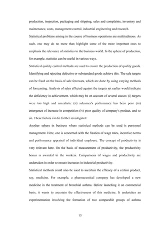 13
production, inspection, packaging and shipping, sales and complaints, inventory and
maintenance, costs, management control, industrial engineering and research.
Statistical problems arising in the course of business operations are multitudinous. As
such, one may do no more than highlight some of the more important ones to
emphasis the relevance of statistics to the business world. In the sphere of production,
for example, statistics can be useful in various ways.
Statistical quality control methods are used to ensure the production of quality goods.
Identifying and rejecting defective or substandard goods achieve this. The sale targets
can be fixed on the basis of sale forecasts, which are done by using varying methods
of forecasting. Analysis of sales affected against the targets set earlier would indicate
the deficiency in achievement, which may be on account of several causes: (i) targets
were too high and unrealistic (ii) salesmen's performance has been poor (iii)
emergence of increase in competition (iv) poor quality of company's product, and so
on. These factors can be further investigated.
Another sphere in business where statistical methods can be used is personnel
management. Here, one is concerned with the fixation of wage rates, incentive norms
and performance appraisal of individual employee. The concept of productivity is
very relevant here. On the basis of measurement of productivity, the productivity
bonus is awarded to the workers. Comparisons of wages and productivity are
undertaken in order to ensure increases in industrial productivity.
Statistical methods could also be used to ascertain the efficacy of a certain product,
say, medicine. For example, a pharmaceutical company has developed a new
medicine in the treatment of bronchial asthma. Before launching it on commercial
basis, it wants to ascertain the effectiveness of this medicine. It undertakes an
experimentation involving the formation of two comparable groups of asthma
 